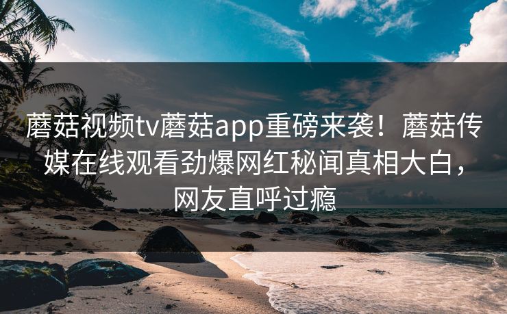 蘑菇视频tv蘑菇app重磅来袭！蘑菇传媒在线观看劲爆网红秘闻真相大白，网友直呼过瘾