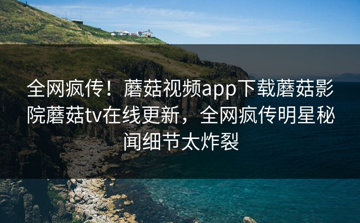 全网疯传！蘑菇视频app下载蘑菇影院蘑菇tv在线更新，全网疯传明星秘闻细节太炸裂