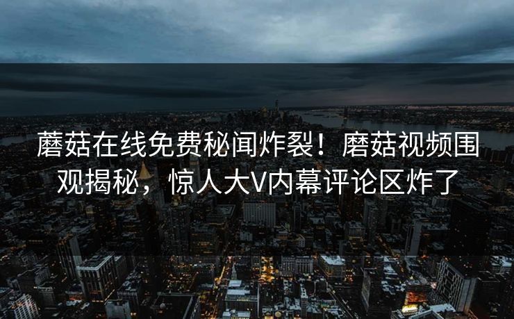 蘑菇在线免费秘闻炸裂！磨菇视频围观揭秘，惊人大V内幕评论区炸了