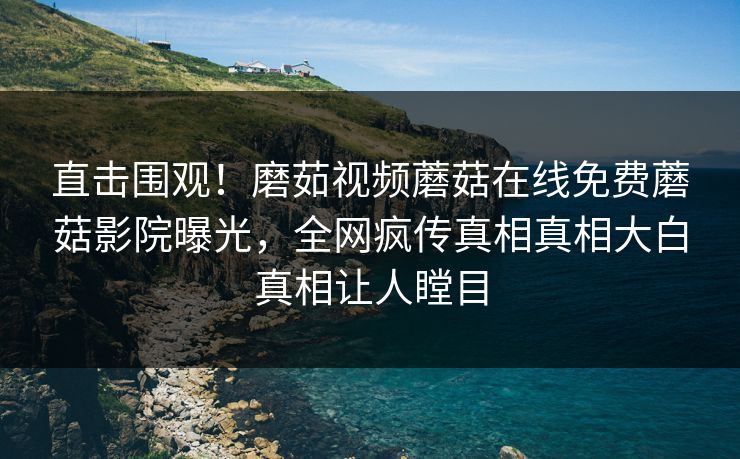 直击围观！磨茹视频蘑菇在线免费蘑菇影院曝光，全网疯传真相真相大白真相让人瞠目