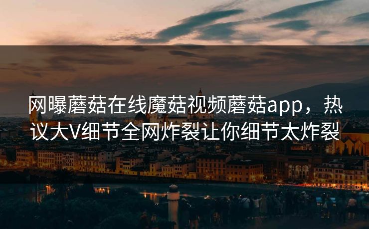 网曝蘑菇在线魔菇视频蘑菇app，热议大V细节全网炸裂让你细节太炸裂