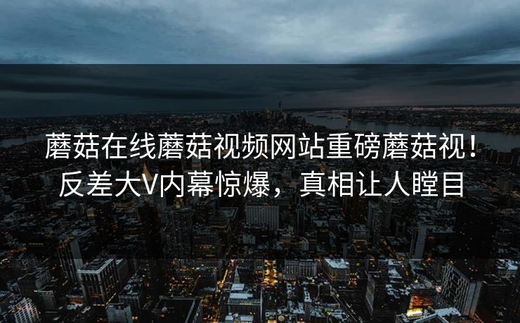 蘑菇在线蘑菇视频网站重磅蘑菇视！反差大V内幕惊爆，真相让人瞠目