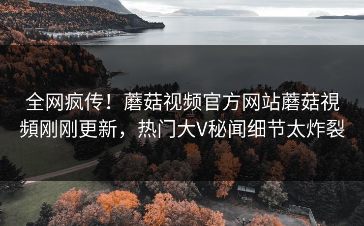 全网疯传！蘑菇视频官方网站蘑菇視頻刚刚更新，热门大V秘闻细节太炸裂
