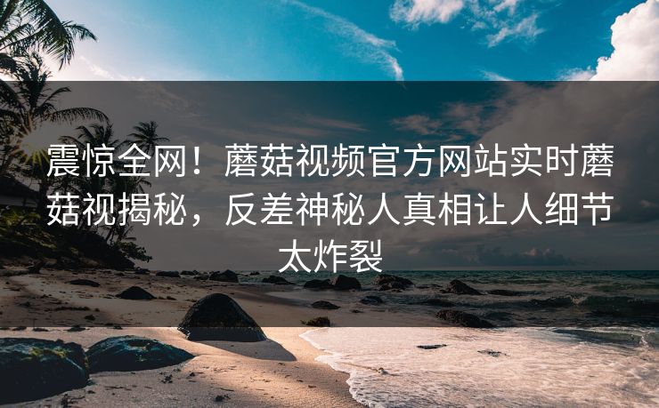 震惊全网！蘑菇视频官方网站实时蘑菇视揭秘，反差神秘人真相让人细节太炸裂