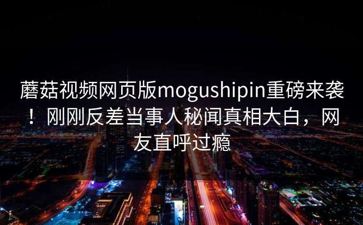 蘑菇视频网页版mogushipin重磅来袭！刚刚反差当事人秘闻真相大白，网友直呼过瘾