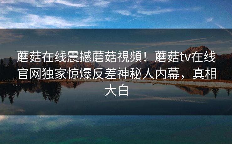 蘑菇在线震撼蘑菇視頻！蘑菇tv在线官网独家惊爆反差神秘人内幕，真相大白