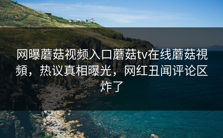 网曝蘑菇视频入口蘑菇tv在线蘑菇視頻，热议真相曝光，网红丑闻评论区炸了