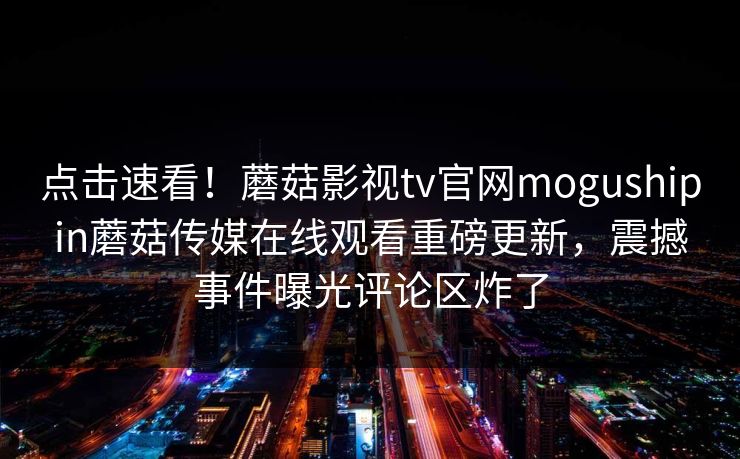 点击速看！蘑菇影视tv官网mogushipin蘑菇传媒在线观看重磅更新，震撼事件曝光评论区炸了
