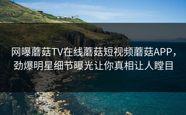 网曝蘑菇TV在线蘑菇短视频蘑菇APP，劲爆明星细节曝光让你真相让人瞠目