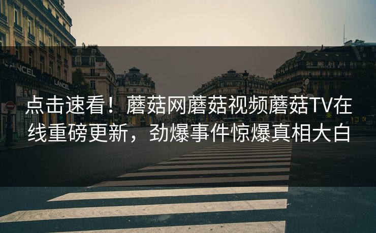 点击速看！蘑菇网蘑菇视频蘑菇TV在线重磅更新，劲爆事件惊爆真相大白