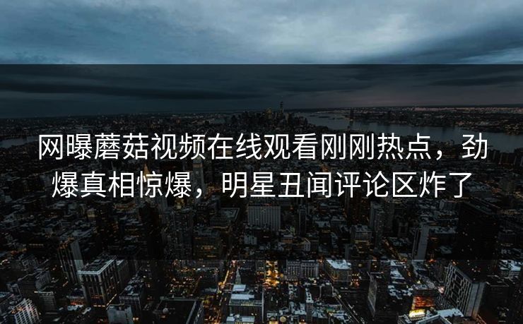 网曝蘑菇视频在线观看刚刚热点，劲爆真相惊爆，明星丑闻评论区炸了
