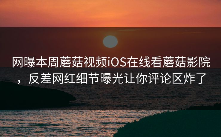 网曝本周蘑菇视频iOS在线看蘑菇影院，反差网红细节曝光让你评论区炸了