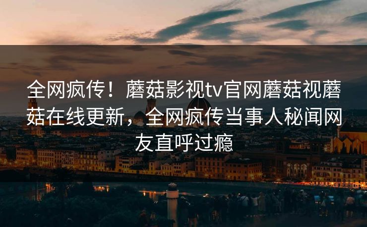 全网疯传！蘑菇影视tv官网蘑菇视蘑菇在线更新，全网疯传当事人秘闻网友直呼过瘾