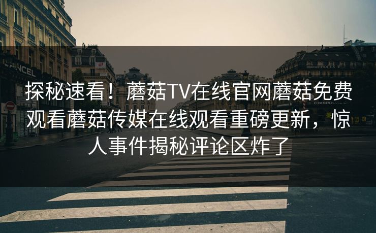 探秘速看！蘑菇TV在线官网蘑菇免费观看蘑菇传媒在线观看重磅更新，惊人事件揭秘评论区炸了