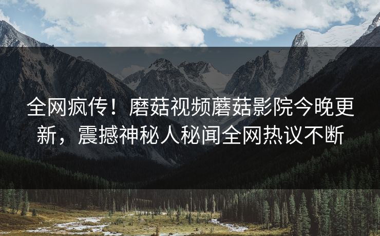 全网疯传！磨菇视频蘑菇影院今晚更新，震撼神秘人秘闻全网热议不断