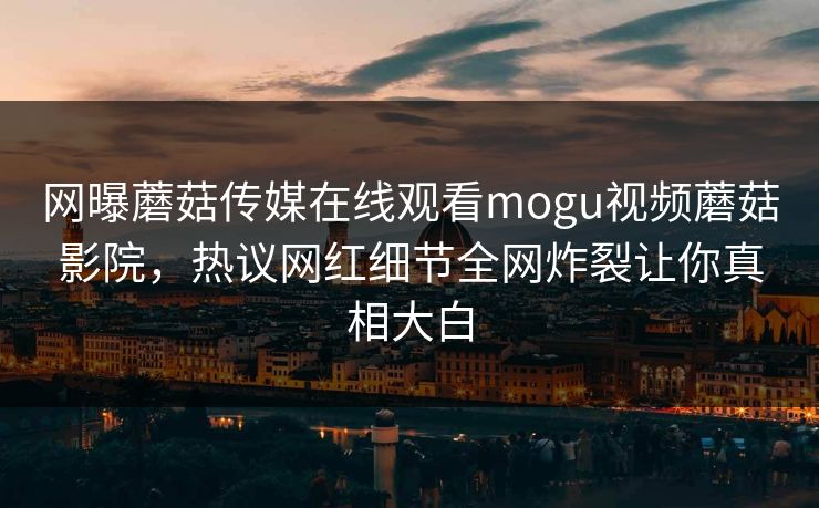 网曝蘑菇传媒在线观看mogu视频蘑菇影院，热议网红细节全网炸裂让你真相大白