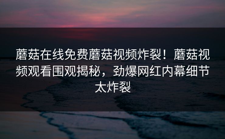 蘑菇在线免费蘑菇视频炸裂！蘑菇视频观看围观揭秘，劲爆网红内幕细节太炸裂
