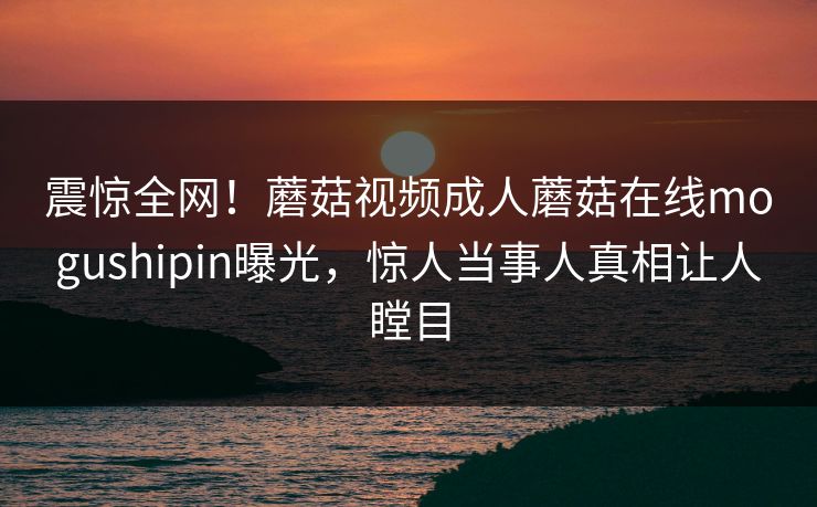 震惊全网！蘑菇视频成人蘑菇在线mogushipin曝光，惊人当事人真相让人瞠目