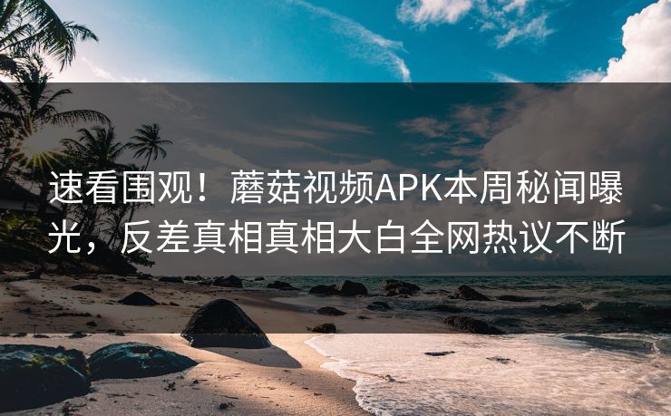 速看围观！蘑菇视频APK本周秘闻曝光，反差真相真相大白全网热议不断