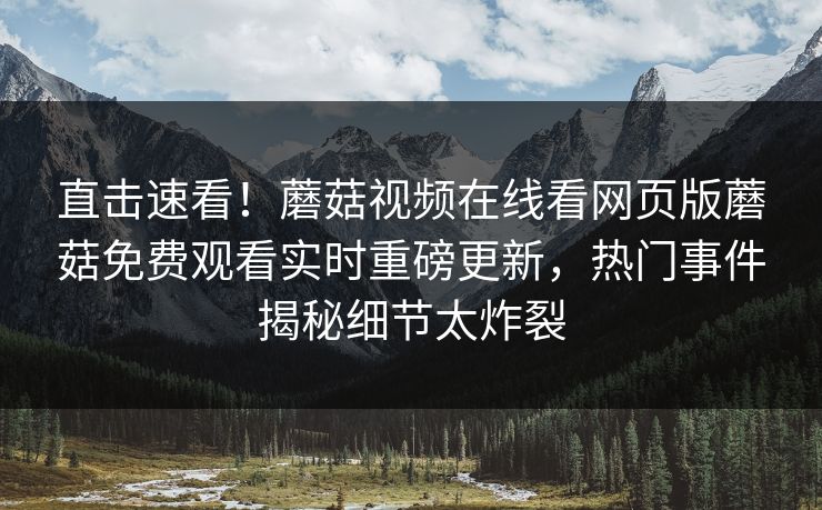 直击速看！蘑菇视频在线看网页版蘑菇免费观看实时重磅更新，热门事件揭秘细节太炸裂
