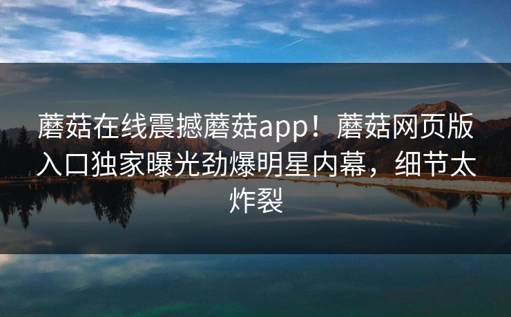 蘑菇在线震撼蘑菇app！蘑菇网页版入口独家曝光劲爆明星内幕，细节太炸裂