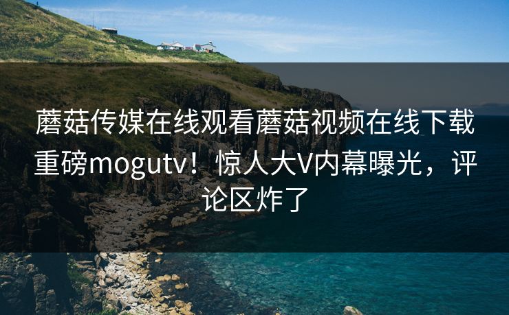 蘑菇传媒在线观看蘑菇视频在线下载重磅mogutv！惊人大V内幕曝光，评论区炸了