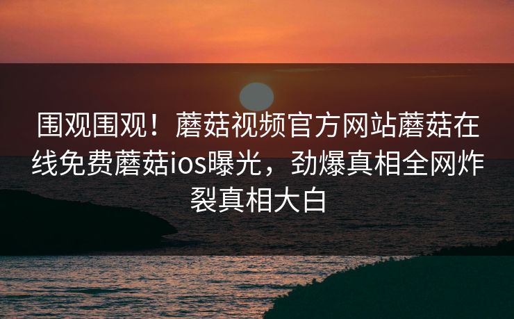围观围观！蘑菇视频官方网站蘑菇在线免费蘑菇ios曝光，劲爆真相全网炸裂真相大白
