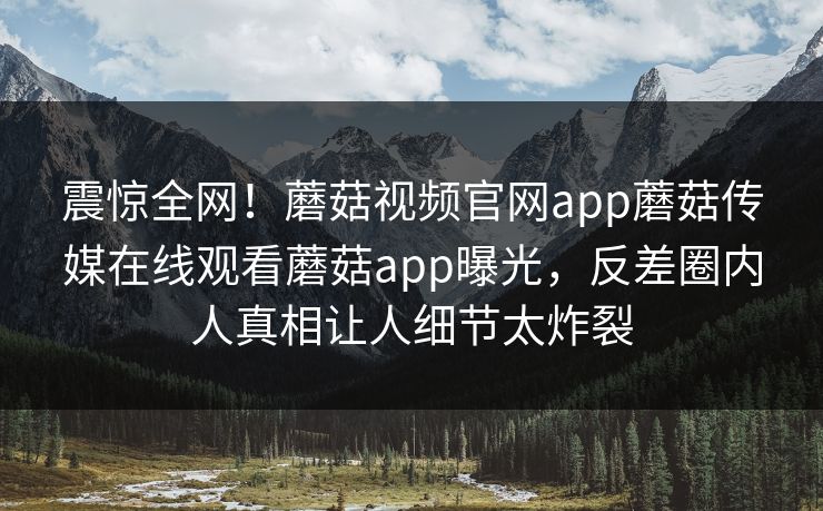 震惊全网！蘑菇视频官网app蘑菇传媒在线观看蘑菇app曝光，反差圈内人真相让人细节太炸裂