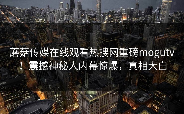 蘑菇传媒在线观看热搜网重磅mogutv！震撼神秘人内幕惊爆，真相大白