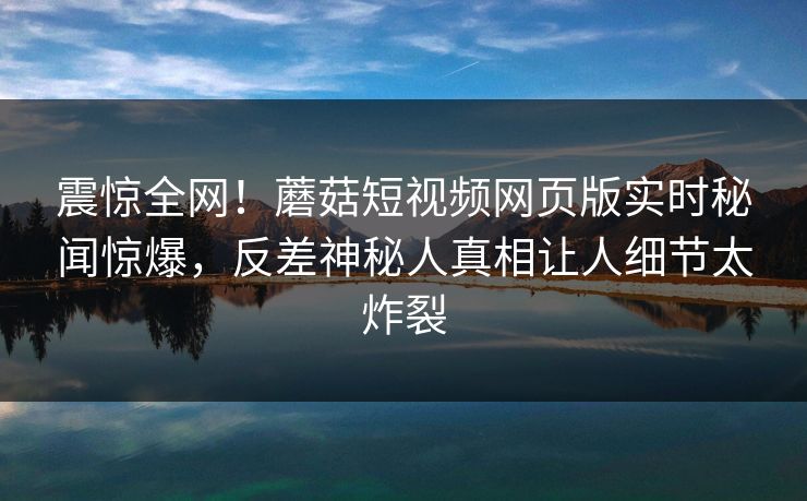震惊全网！蘑菇短视频网页版实时秘闻惊爆，反差神秘人真相让人细节太炸裂