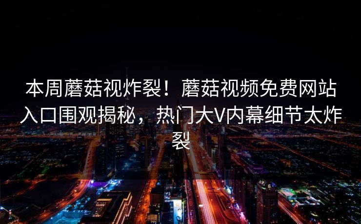 本周蘑菇视炸裂！蘑菇视频免费网站入口围观揭秘，热门大V内幕细节太炸裂