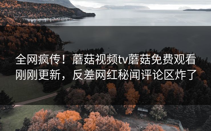 全网疯传！蘑菇视频tv蘑菇免费观看刚刚更新，反差网红秘闻评论区炸了