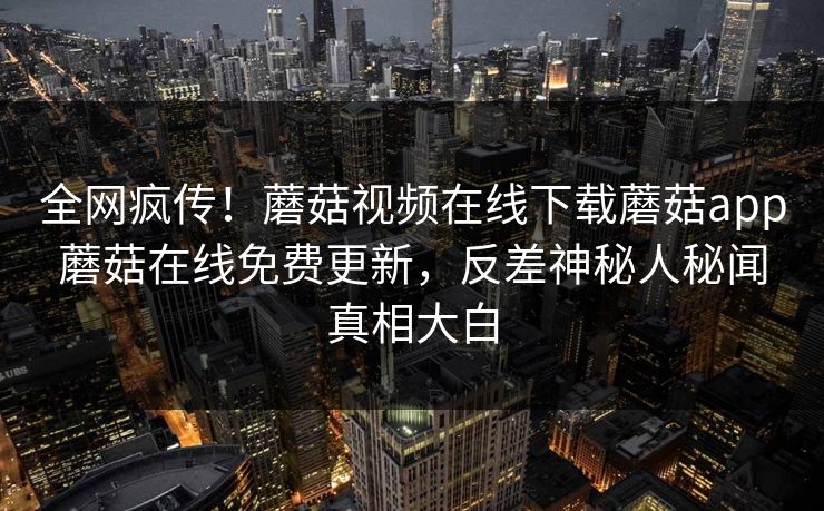 全网疯传！蘑菇视频在线下载蘑菇app蘑菇在线免费更新，反差神秘人秘闻真相大白
