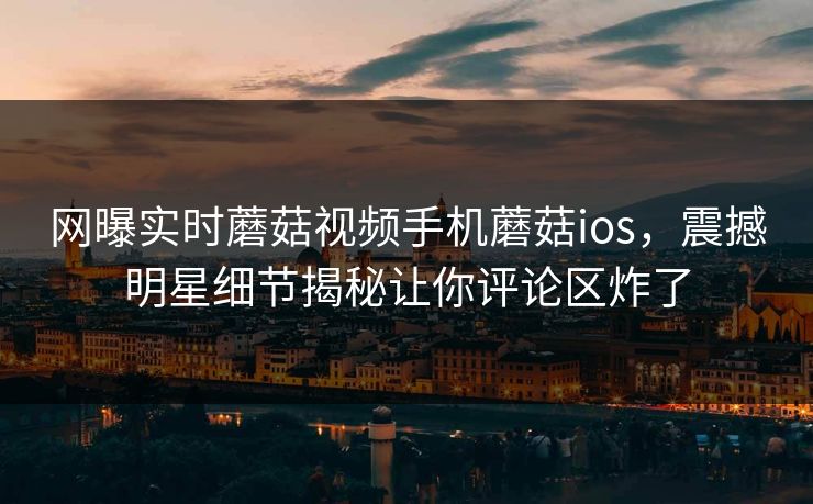 网曝实时蘑菇视频手机蘑菇ios，震撼明星细节揭秘让你评论区炸了