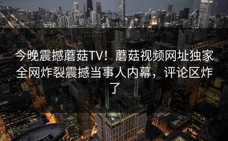 今晚震撼蘑菇TV！蘑菇视频网址独家全网炸裂震撼当事人内幕，评论区炸了