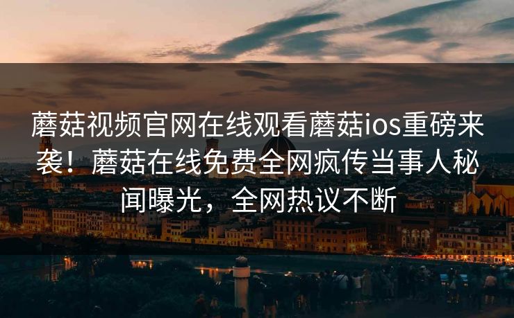 蘑菇视频官网在线观看蘑菇ios重磅来袭！蘑菇在线免费全网疯传当事人秘闻曝光，全网热议不断