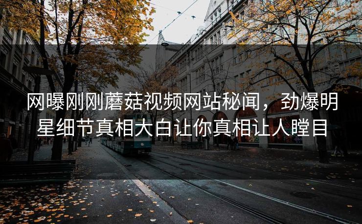 网曝刚刚蘑菇视频网站秘闻，劲爆明星细节真相大白让你真相让人瞠目
