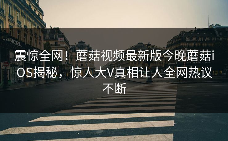震惊全网！蘑菇视频最新版今晚蘑菇iOS揭秘，惊人大V真相让人全网热议不断