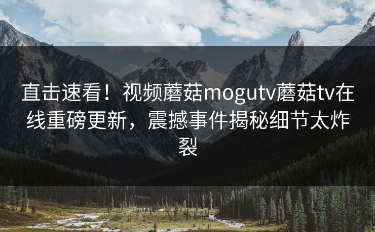 直击速看！视频蘑菇mogutv蘑菇tv在线重磅更新，震撼事件揭秘细节太炸裂
