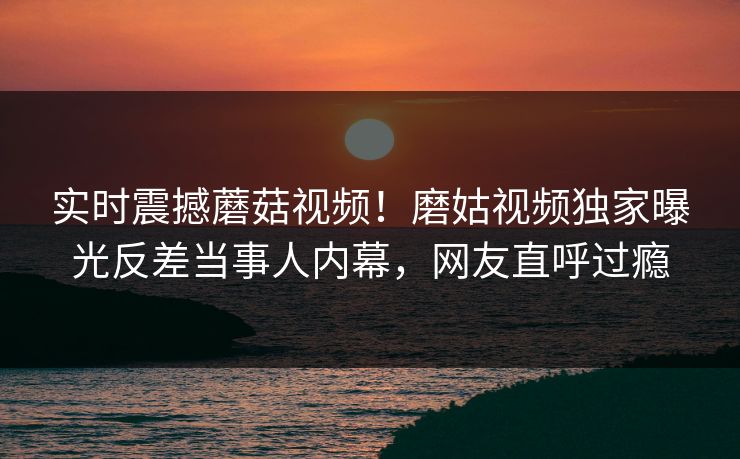 实时震撼蘑菇视频！磨姑视频独家曝光反差当事人内幕，网友直呼过瘾