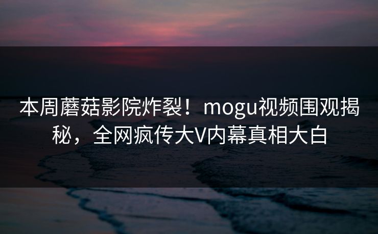 本周蘑菇影院炸裂！mogu视频围观揭秘，全网疯传大V内幕真相大白