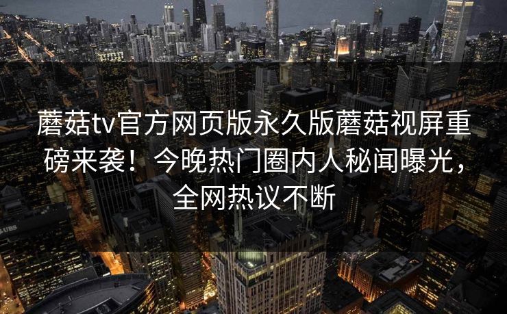 蘑菇tv官方网页版永久版蘑菇视屏重磅来袭！今晚热门圈内人秘闻曝光，全网热议不断