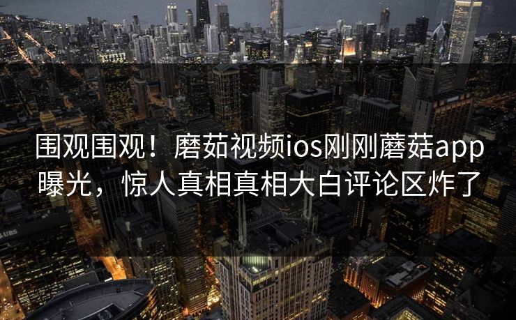 围观围观！磨茹视频ios刚刚蘑菇app曝光，惊人真相真相大白评论区炸了