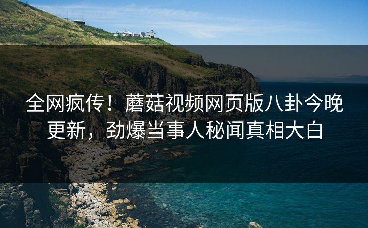 全网疯传！蘑菇视频网页版八卦今晚更新，劲爆当事人秘闻真相大白