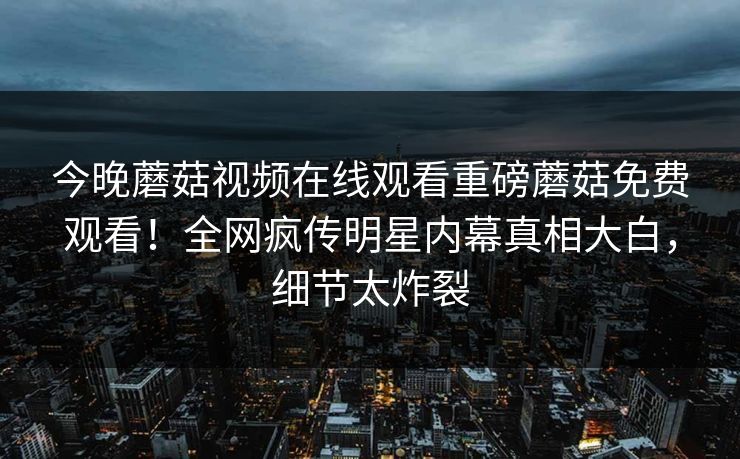 今晚蘑菇视频在线观看重磅蘑菇免费观看！全网疯传明星内幕真相大白，细节太炸裂