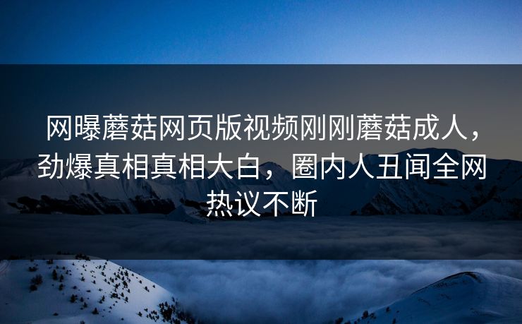 网曝蘑菇网页版视频刚刚蘑菇成人，劲爆真相真相大白，圈内人丑闻全网热议不断