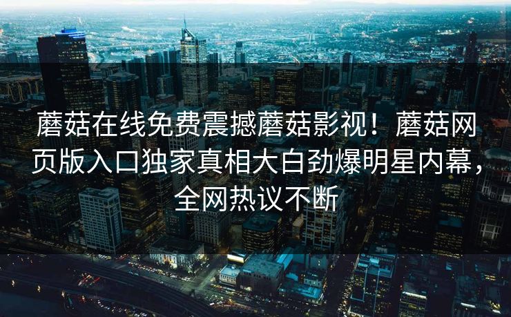蘑菇在线免费震撼蘑菇影视！蘑菇网页版入口独家真相大白劲爆明星内幕，全网热议不断