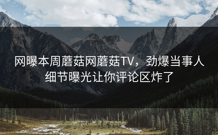 网曝本周蘑菇网蘑菇TV，劲爆当事人细节曝光让你评论区炸了
