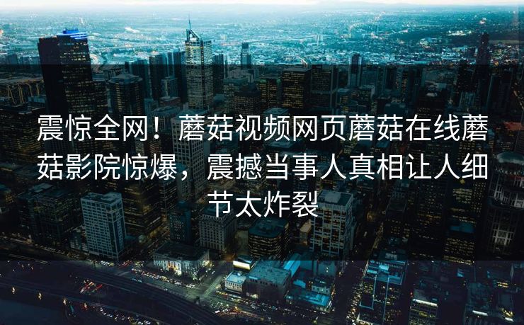 震惊全网！蘑菇视频网页蘑菇在线蘑菇影院惊爆，震撼当事人真相让人细节太炸裂