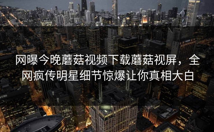 网曝今晚蘑菇视频下载蘑菇视屏，全网疯传明星细节惊爆让你真相大白
